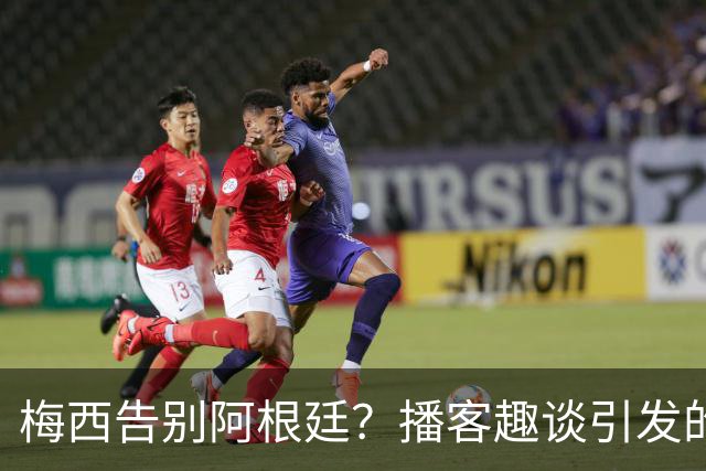梅西告别阿根廷？播客趣谈引发的球场风波