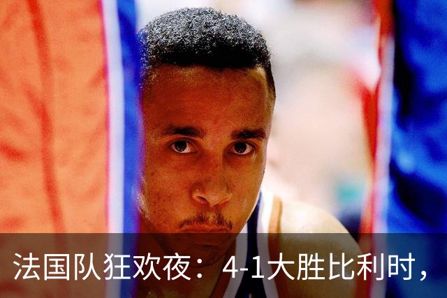 法国队狂欢夜：4-1大胜比利时，球员们欢呼如过年！